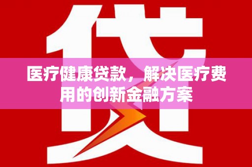 囊谦医疗健康贷款，解决医疗费用的创新金融方案